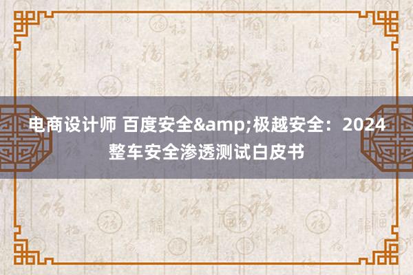 电商设计师 百度安全&极越安全：2024整车安全渗透测试白皮书