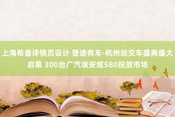 上海希音详情页设计 登途有车·杭州站交车盛典盛大启幕 300台广汽埃安炫580投放市场